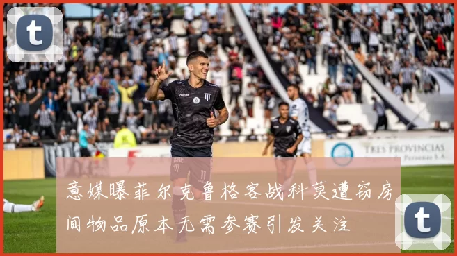 意媒曝菲尔克鲁格客战科莫遭窃房间物品原本无需参赛引发关注