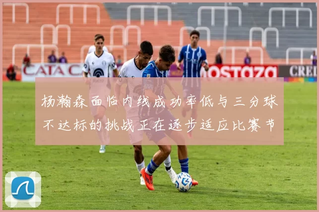 杨瀚森面临内线成功率低与三分球不达标的挑战正在逐步适应比赛节奏