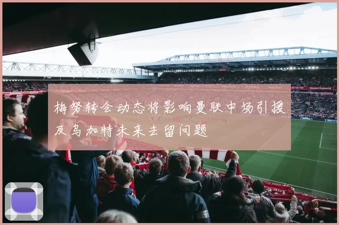 梅努转会动态将影响曼联中场引援及乌加特未来去留问题