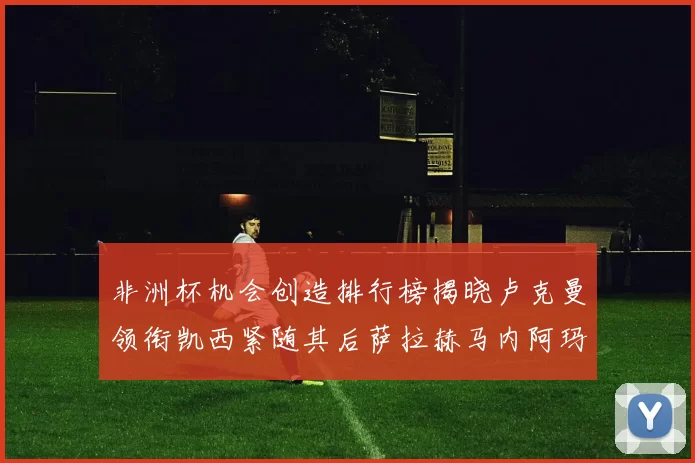 非洲杯机会创造排行榜揭晓卢克曼领衔凯西紧随其后萨拉赫马内阿玛德跻身前五