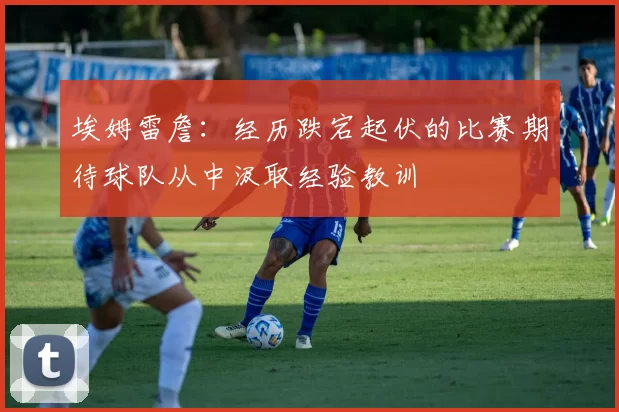 埃姆雷詹：经历跌宕起伏的比赛期待球队从中汲取经验教训