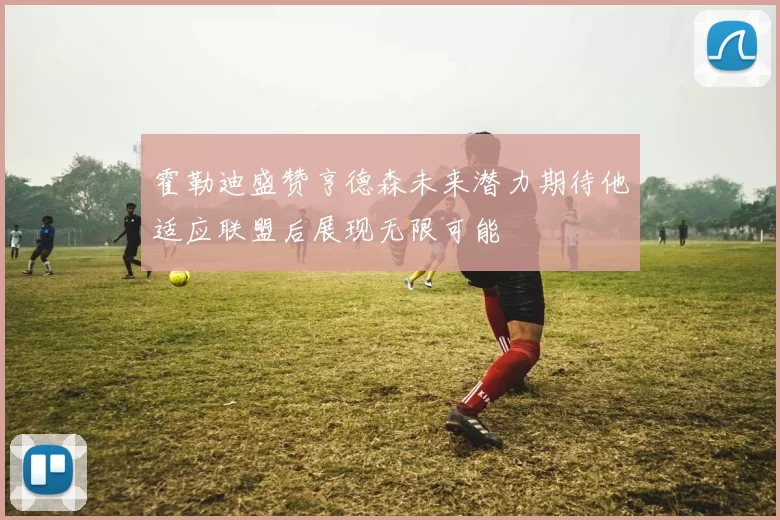 霍勒迪盛赞亨德森未来潜力期待他适应联盟后展现无限可能